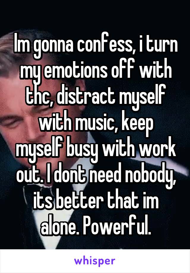 Im gonna confess, i turn my emotions off with thc, distract myself with music, keep myself busy with work out. I dont need nobody, its better that im alone. Powerful.