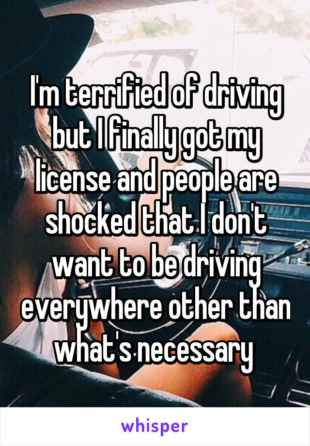 I'm terrified of driving but I finally got my license and people are shocked that I don't want to be driving everywhere other than what's necessary 