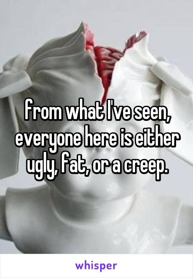 from what I've seen, everyone here is either ugly, fat, or a creep.