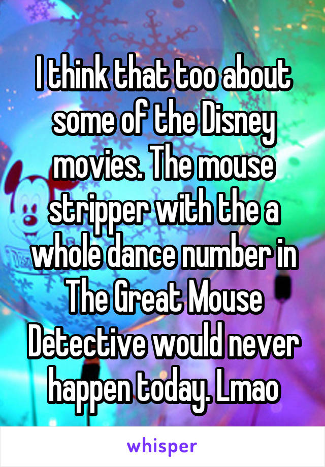 I think that too about some of the Disney movies. The mouse stripper with the a whole dance number in The Great Mouse Detective would never happen today. Lmao