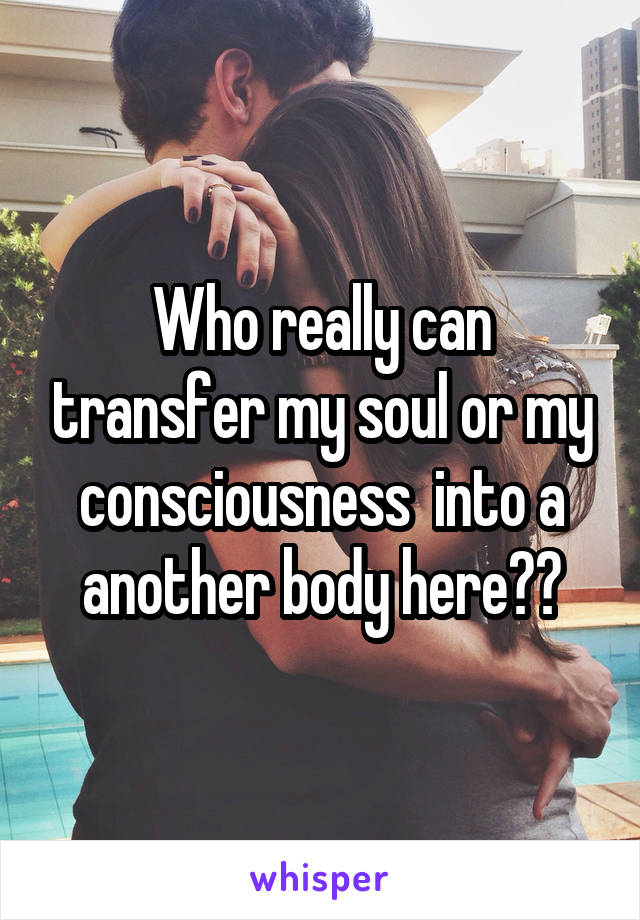 Who really can transfer my soul or my consciousness  into a another body here??