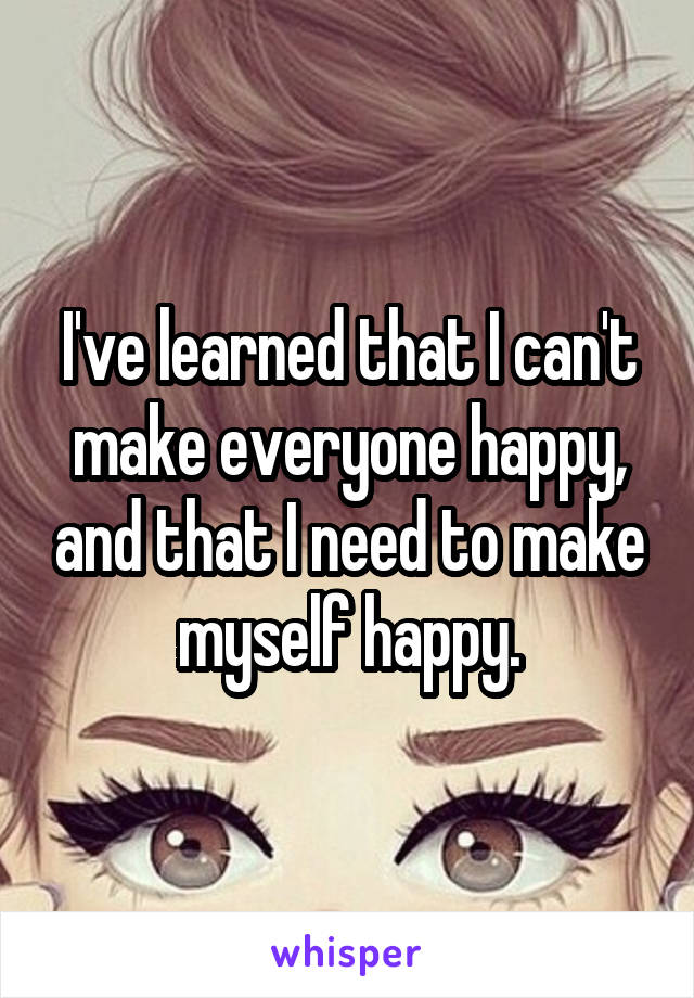 I've learned that I can't make everyone happy, and that I need to make myself happy.