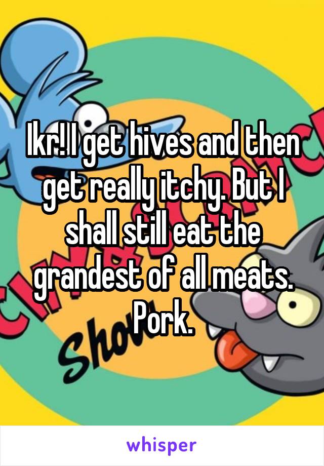 Ikr! I get hives and then get really itchy. But I shall still eat the grandest of all meats. Pork.