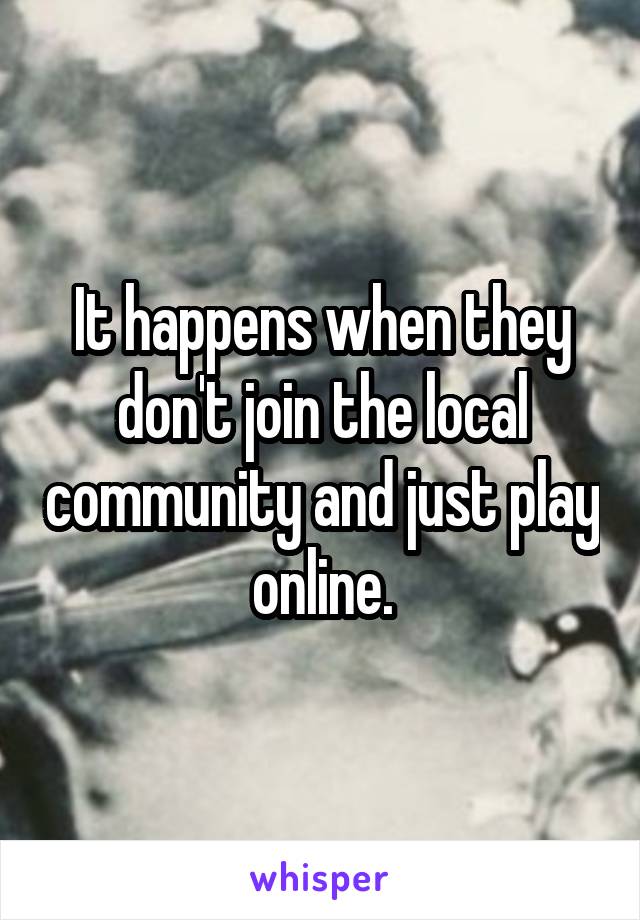 It happens when they don't join the local community and just play online.