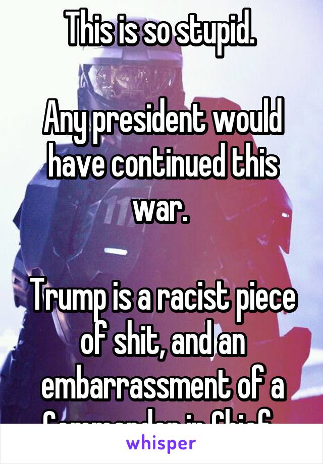 This is so stupid. 

Any president would have continued this war. 

Trump is a racist piece of shit, and an embarrassment of a Commander in Chief. 