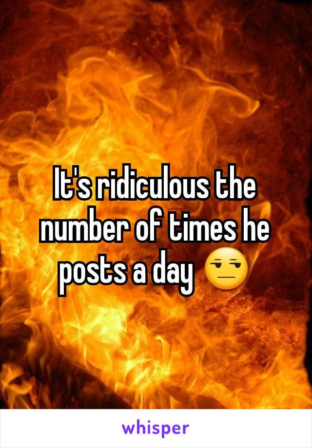 It's ridiculous the number of times he posts a day 😒