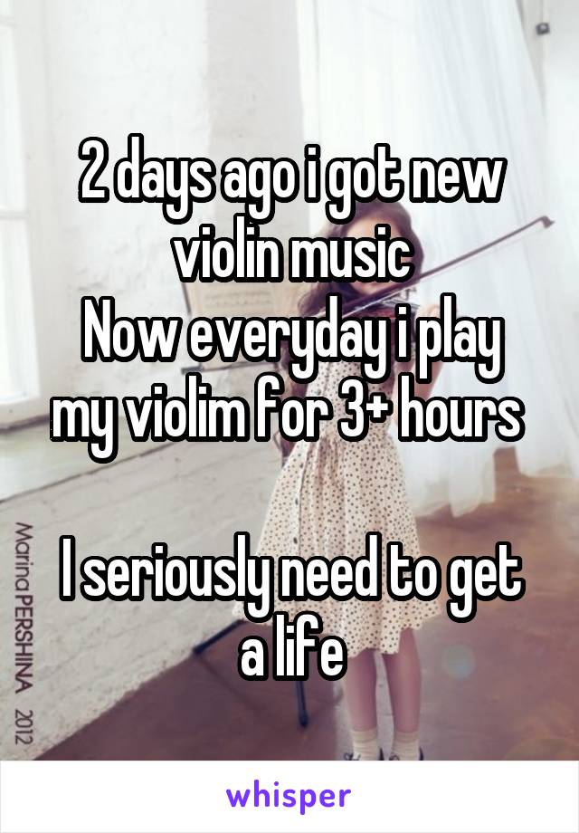 2 days ago i got new violin music
Now everyday i play my violim for 3+ hours 

I seriously need to get a life