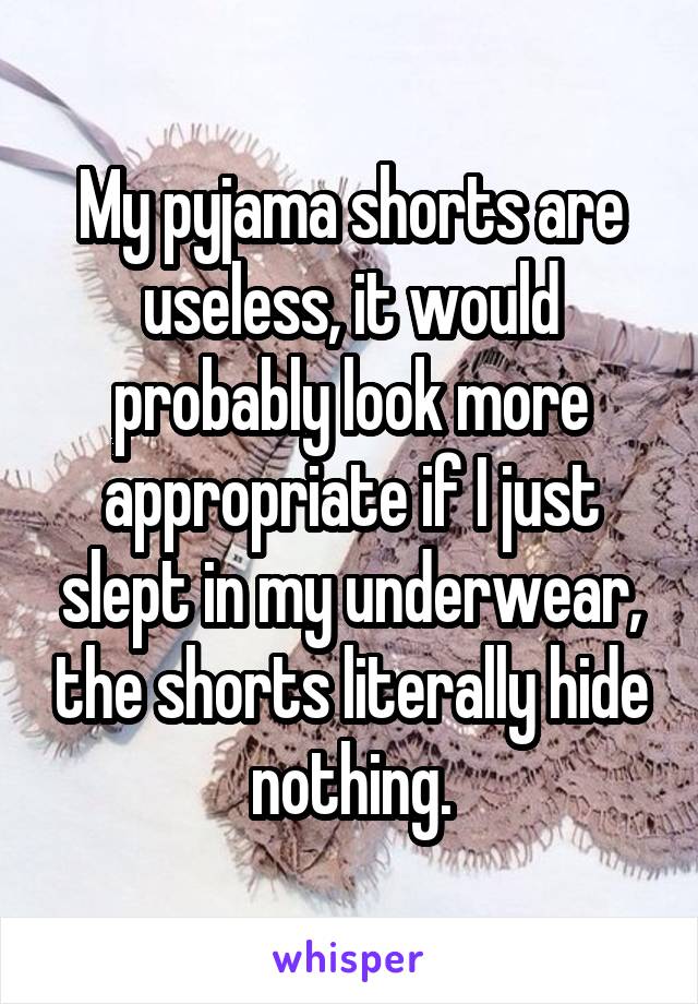 My pyjama shorts are useless, it would probably look more appropriate if I just slept in my underwear, the shorts literally hide nothing.