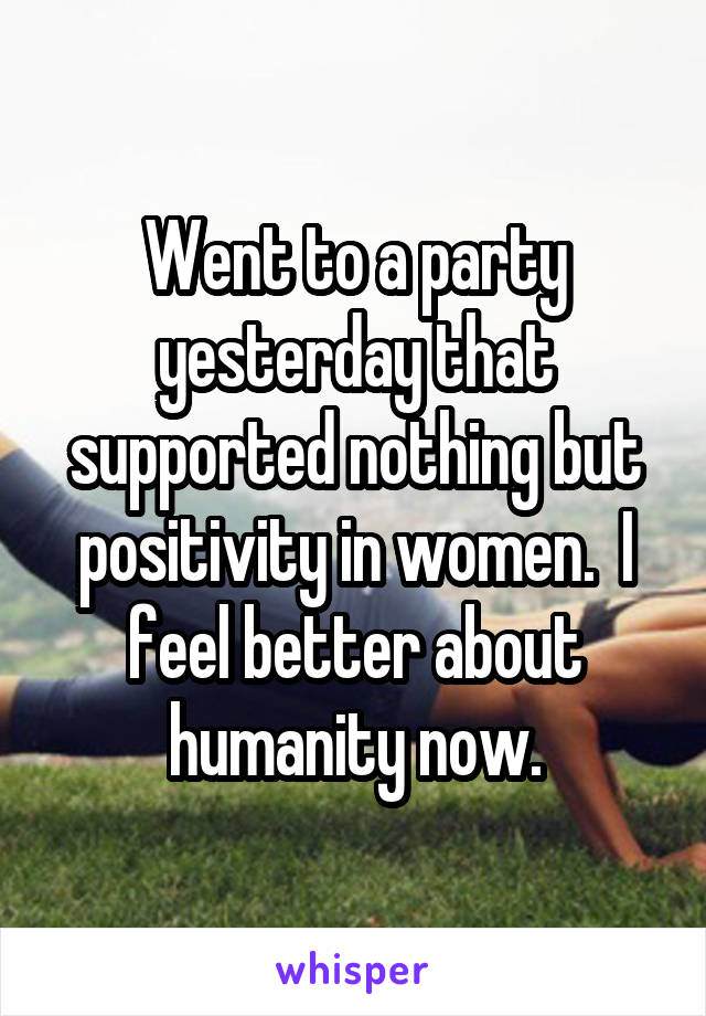 Went to a party yesterday that supported nothing but positivity in women.  I feel better about humanity now.