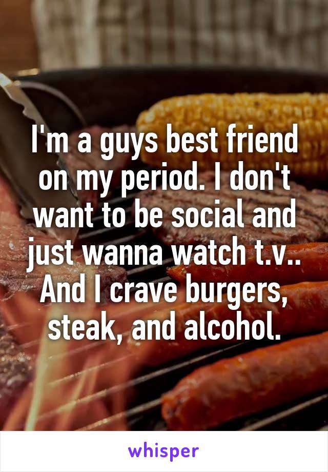 I'm a guys best friend on my period. I don't want to be social and just wanna watch t.v.. And I crave burgers, steak, and alcohol.