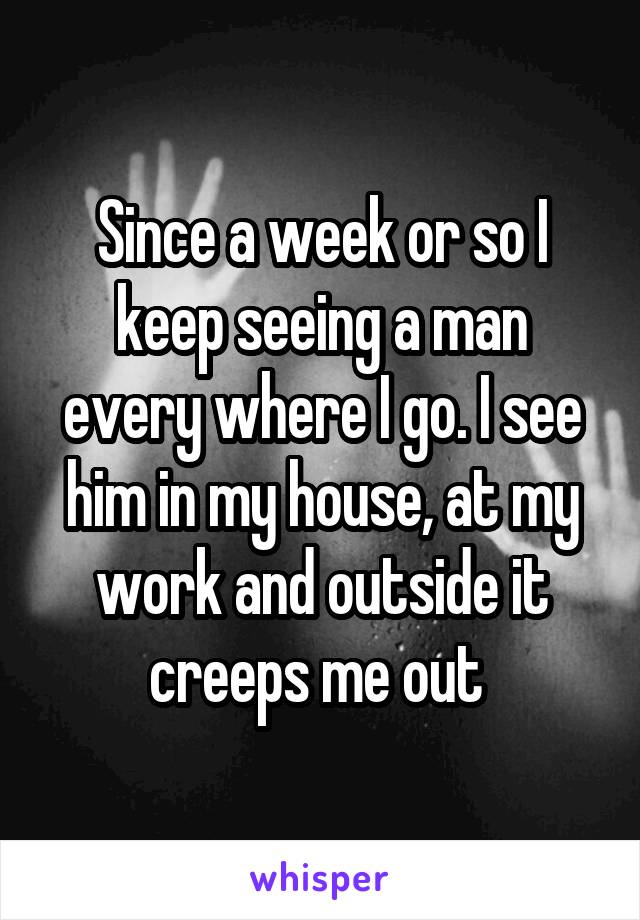 Since a week or so I keep seeing a man every where I go. I see him in my house, at my work and outside it creeps me out 