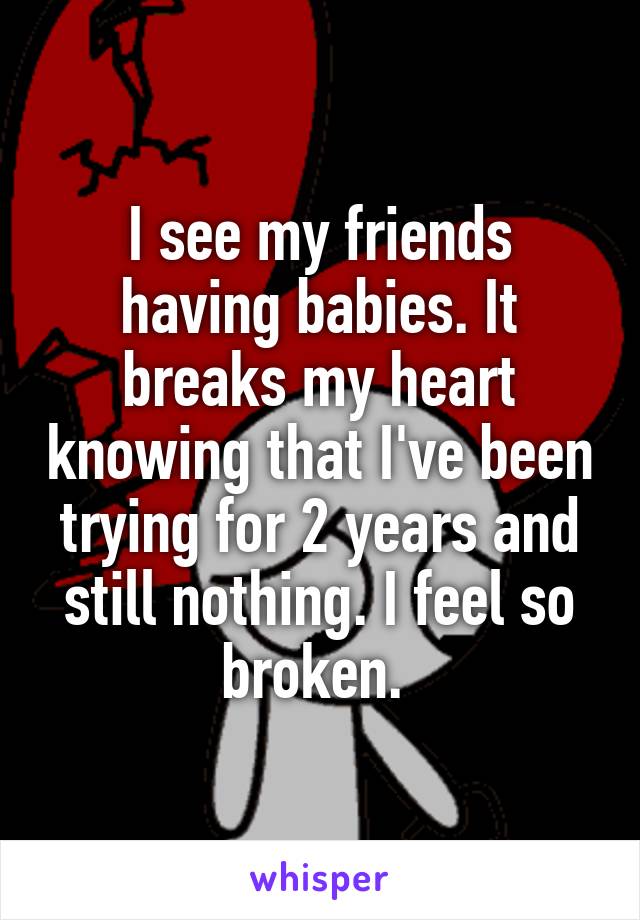 I see my friends having babies. It breaks my heart knowing that I've been trying for 2 years and still nothing. I feel so broken. 