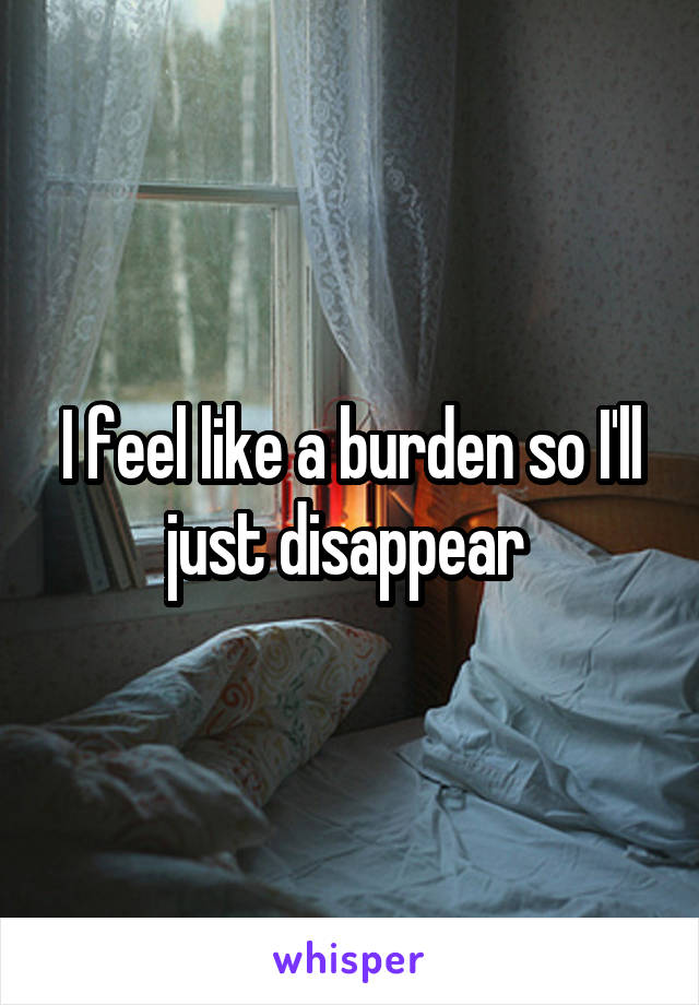 I feel like a burden so I'll just disappear 