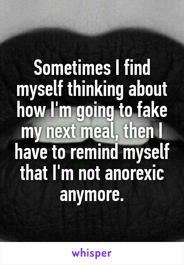 Sometimes I find myself thinking about how I'm going to fake my next meal, then I have to remind myself that I'm not anorexic anymore.