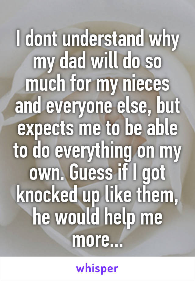 I dont understand why my dad will do so much for my nieces and everyone else, but expects me to be able to do everything on my own. Guess if I got knocked up like them, he would help me more...