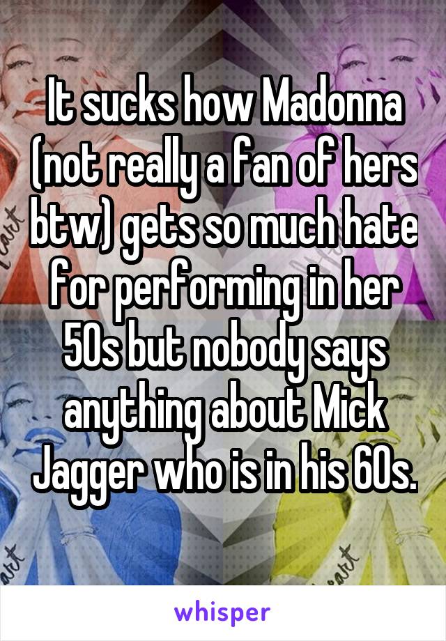 It sucks how Madonna (not really a fan of hers btw) gets so much hate for performing in her 50s but nobody says anything about Mick Jagger who is in his 60s. 