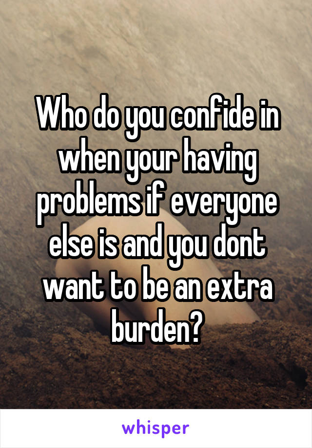 Who do you confide in when your having problems if everyone else is and you dont want to be an extra burden?