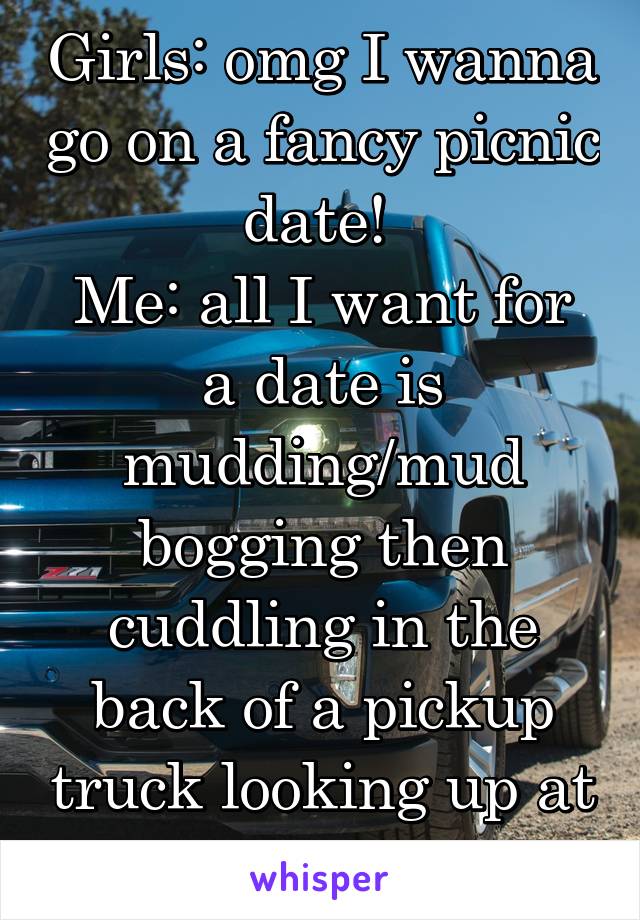 Girls: omg I wanna go on a fancy picnic date! 
Me: all I want for a date is mudding/mud bogging then cuddling in the back of a pickup truck looking up at the stars 