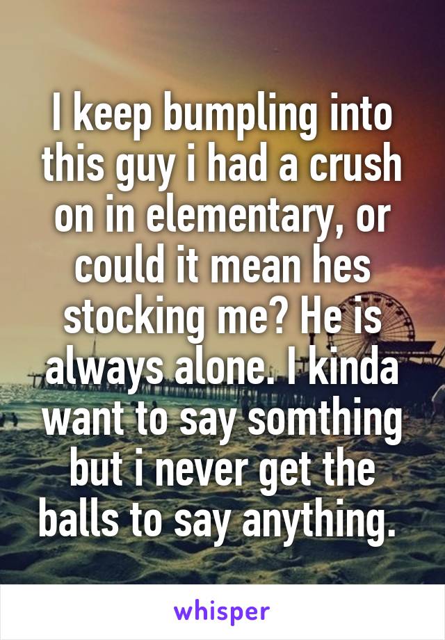 I keep bumpling into this guy i had a crush on in elementary, or could it mean hes stocking me? He is always alone. I kinda want to say somthing but i never get the balls to say anything. 