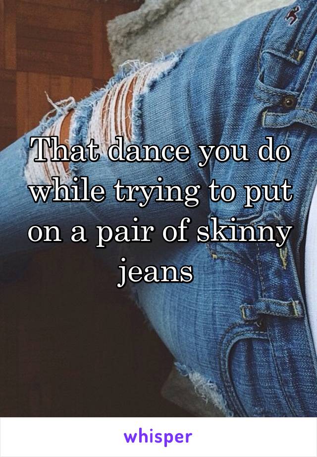 That dance you do while trying to put on a pair of skinny jeans 
