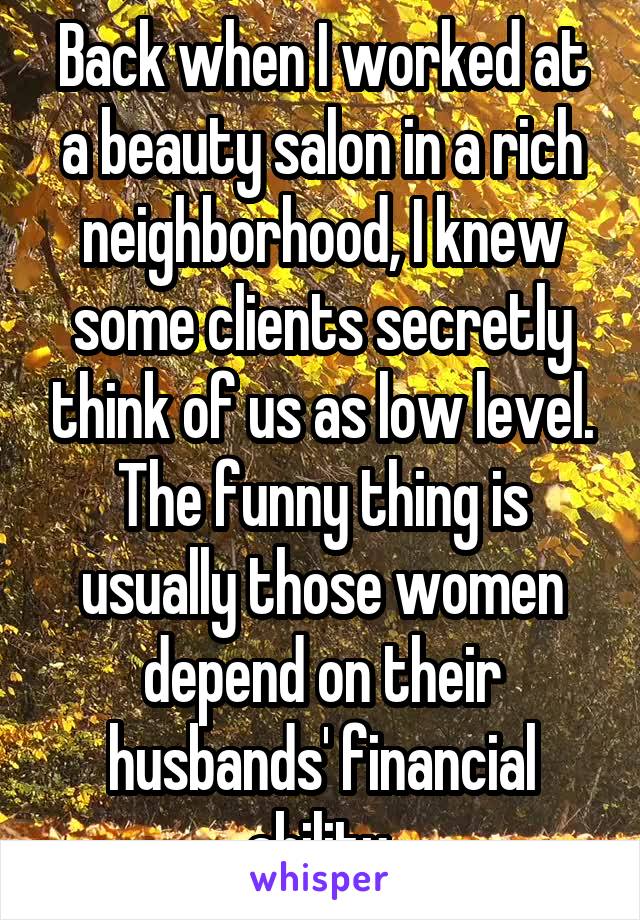 Back when I worked at a beauty salon in a rich neighborhood, I knew some clients secretly think of us as low level. The funny thing is usually those women depend on their husbands' financial ability.