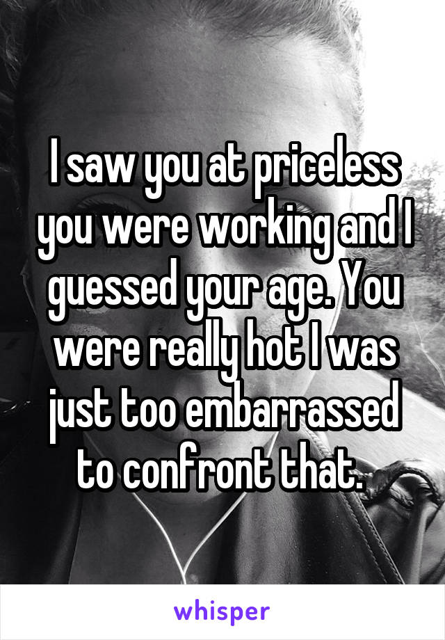 I saw you at priceless you were working and I guessed your age. You were really hot I was just too embarrassed to confront that. 