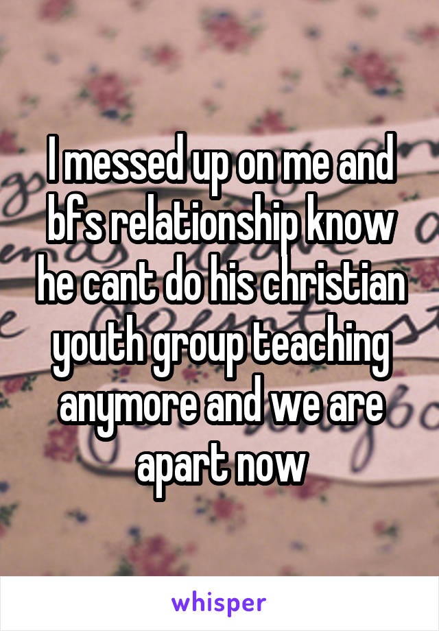 I messed up on me and bfs relationship know he cant do his christian youth group teaching anymore and we are apart now