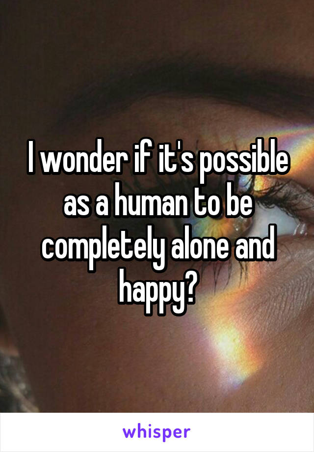 I wonder if it's possible as a human to be completely alone and happy?