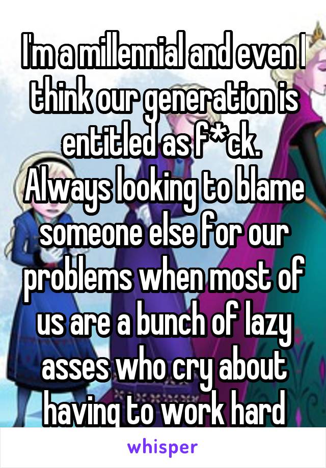 I'm a millennial and even I think our generation is entitled as f*ck.  Always looking to blame someone else for our problems when most of us are a bunch of lazy asses who cry about having to work hard