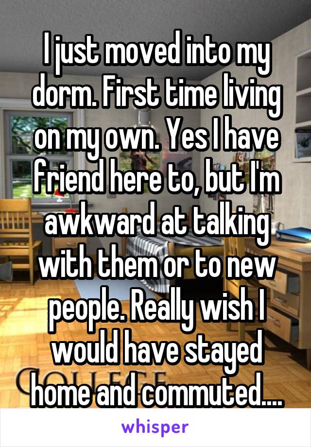 I just moved into my dorm. First time living on my own. Yes I have friend here to, but I'm awkward at talking with them or to new people. Really wish I would have stayed home and commuted....