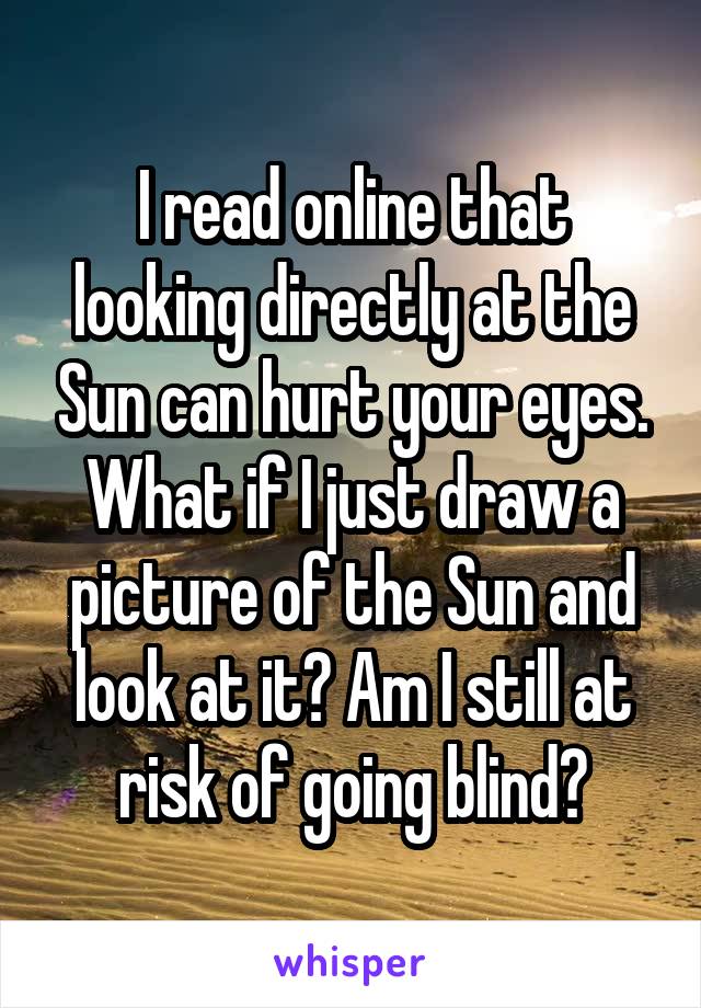 I read online that looking directly at the Sun can hurt your eyes. What if I just draw a picture of the Sun and look at it? Am I still at risk of going blind?