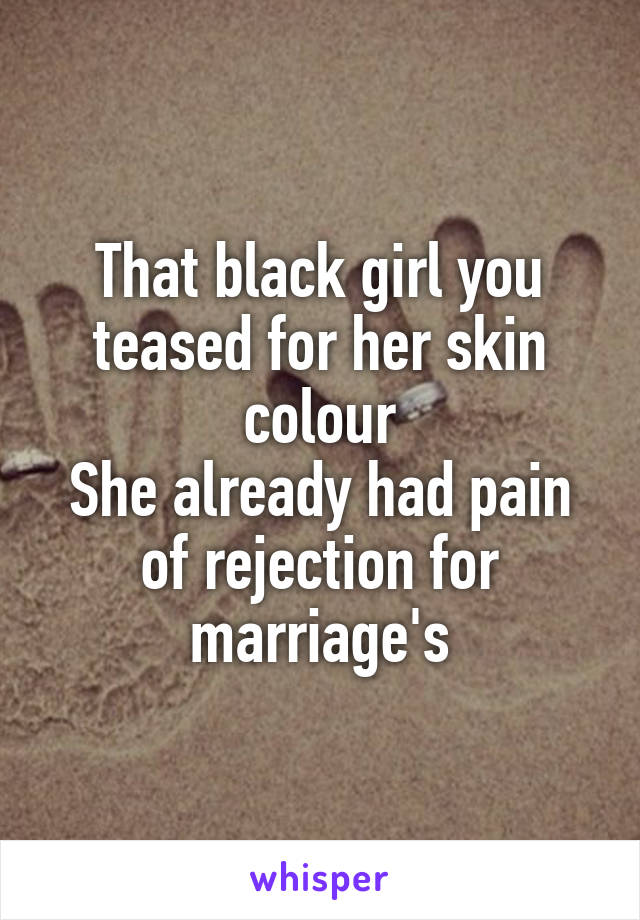 That black girl you teased for her skin colour
She already had pain of rejection for marriage's