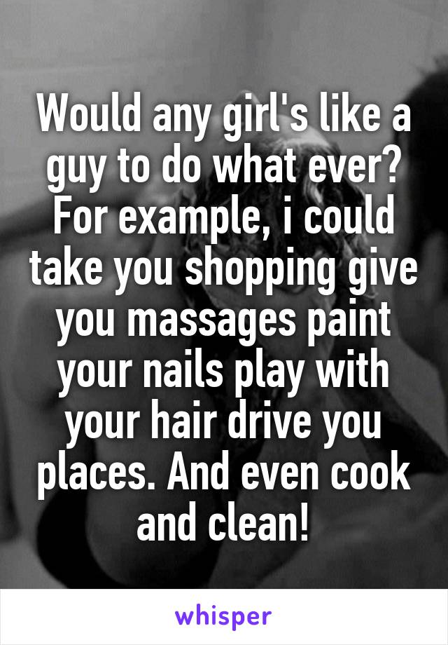 Would any girl's like a guy to do what ever? For example, i could take you shopping give you massages paint your nails play with your hair drive you places. And even cook and clean!