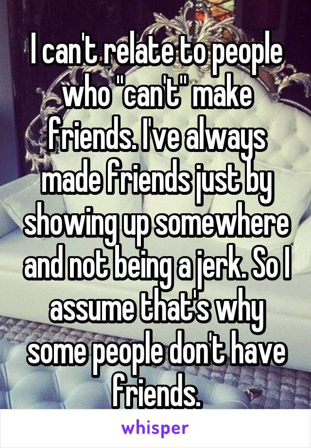 I can't relate to people who "can't" make friends. I've always made friends just by showing up somewhere and not being a jerk. So I assume that's why some people don't have friends.