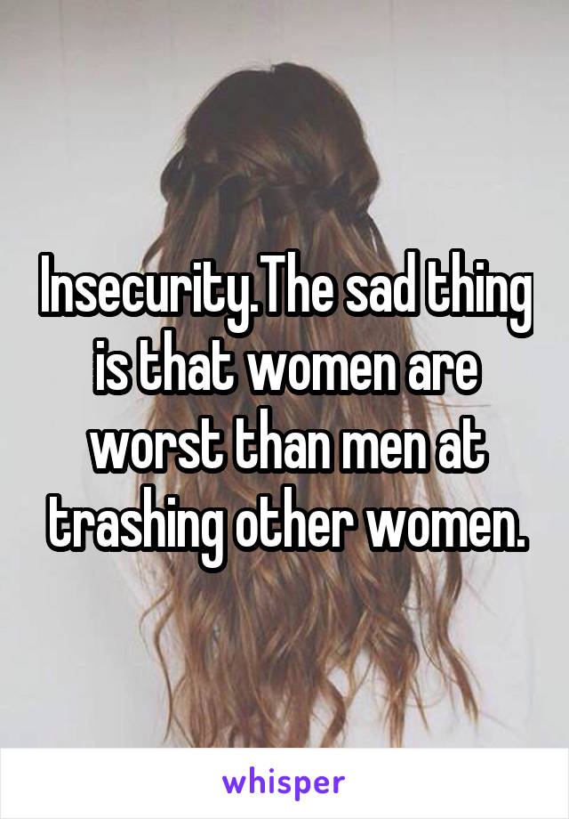 Insecurity.The sad thing is that women are worst than men at trashing other women.