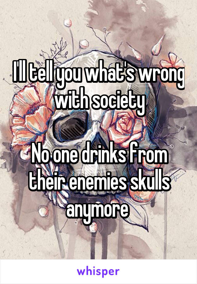 I'll tell you what's wrong with society

No one drinks from their enemies skulls anymore 