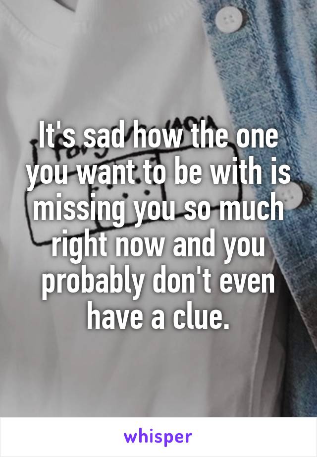 It's sad how the one you want to be with is missing you so much right now and you probably don't even have a clue.