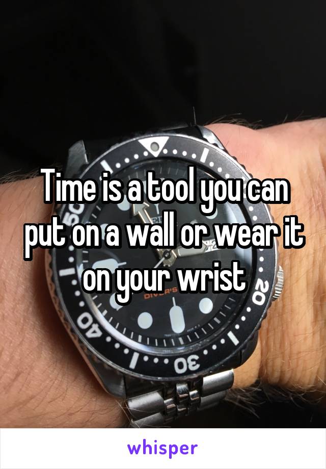 Time is a tool you can put on a wall or wear it on your wrist