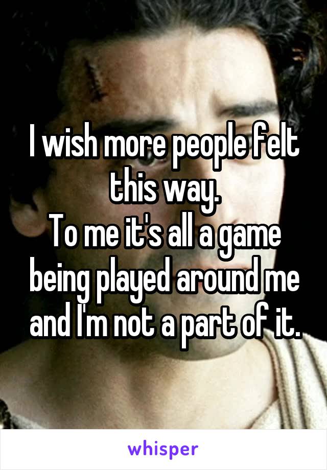 I wish more people felt this way.
To me it's all a game being played around me and I'm not a part of it.