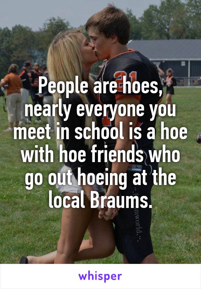 People are hoes, nearly everyone you meet in school is a hoe with hoe friends who go out hoeing at the local Braums.