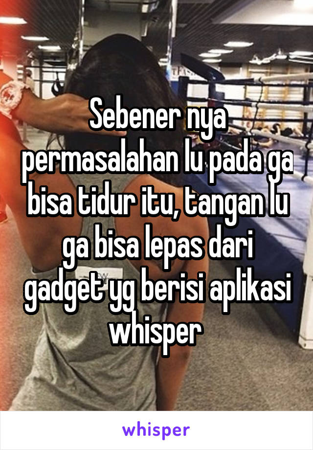 Sebener nya permasalahan lu pada ga bisa tidur itu, tangan lu ga bisa lepas dari gadget yg berisi aplikasi whisper 