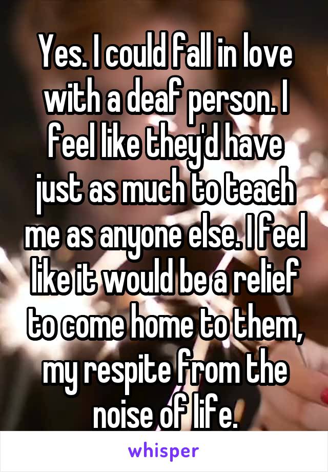 Yes. I could fall in love with a deaf person. I feel like they'd have just as much to teach me as anyone else. I feel like it would be a relief to come home to them, my respite from the noise of life.