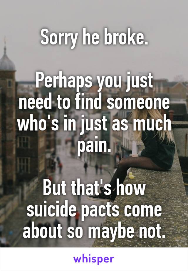 Sorry he broke.

Perhaps you just need to find someone who's in just as much pain.

But that's how suicide pacts come about so maybe not.