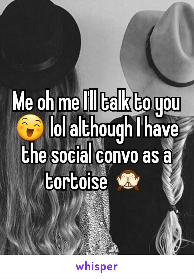 Me oh me I'll talk to you 😄 lol although I have the social convo as a tortoise 🙈 