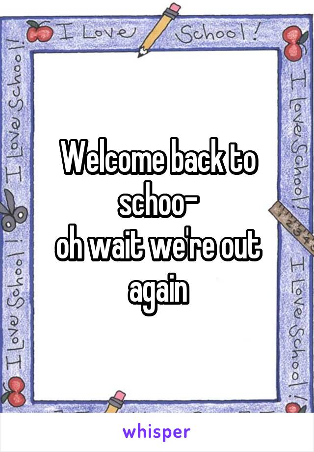 Welcome back to schoo-
oh wait we're out again