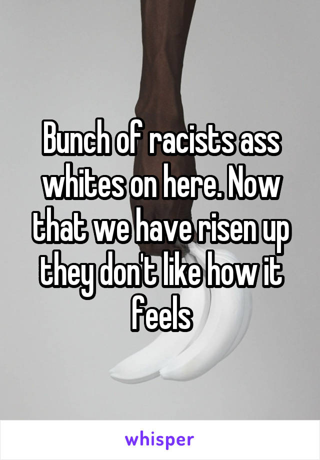 Bunch of racists ass whites on here. Now that we have risen up they don't like how it feels