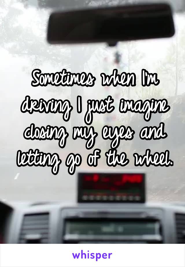 Sometimes when I'm driving I just imagine closing my eyes and letting go of the wheel. 