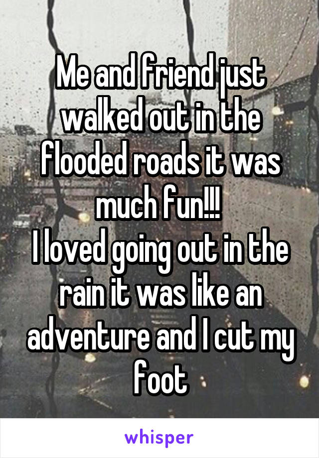 Me and friend just walked out in the flooded roads it was much fun!!! 
I loved going out in the rain it was like an adventure and I cut my foot