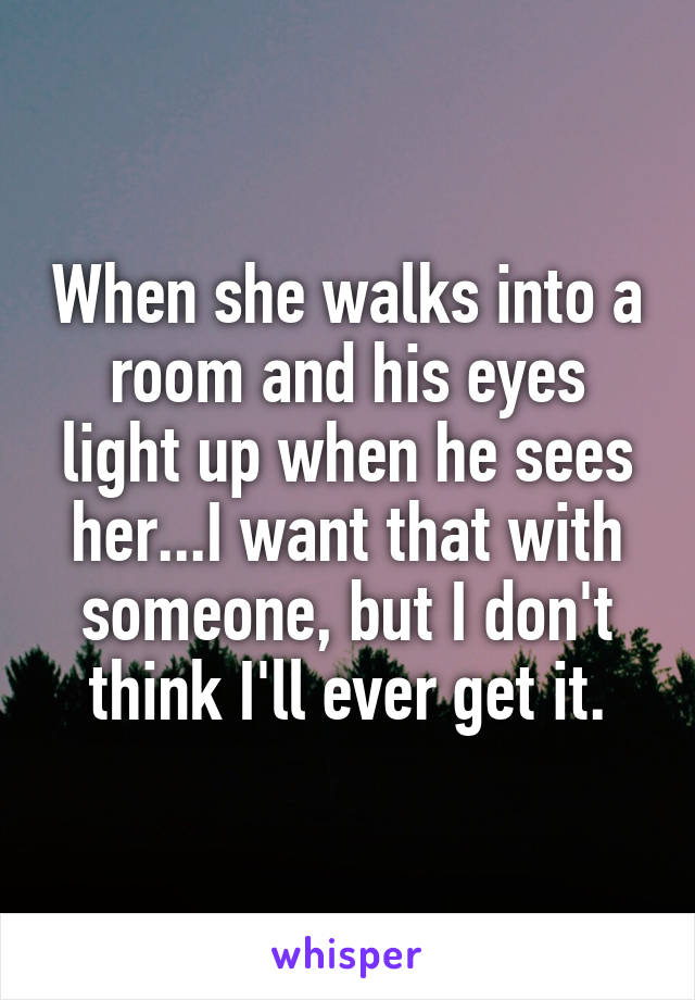 When she walks into a room and his eyes light up when he sees her...I want that with someone, but I don't think I'll ever get it.