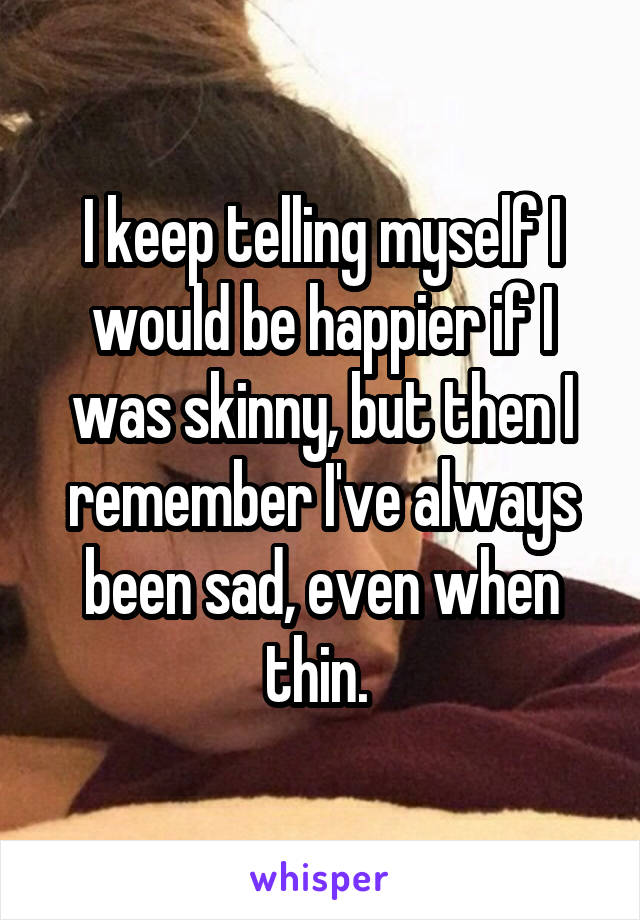 I keep telling myself I would be happier if I was skinny, but then I remember I've always been sad, even when thin. 